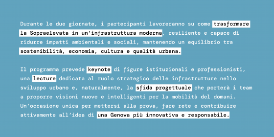 Durante le due giornate, i partecipanti lavoreranno su come trasformare la Sopraelevata in un’infrastruttura moderna, resiliente e capace di ridurre impatti ambientali e sociali, mantenendo un equilibrio tra sostenibilità, economia, cultura e qualità urbana.  Il programma prevede keynote di figure istituzionali e professionisti, una lecture dedicata al ruolo strategico delle infrastrutture nello sviluppo urbano e, naturalmente, la sfida progettuale che porterà i team a proporre visioni nuove e intelligenti 