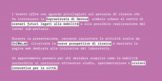 L’evento offre uno sguardo privilegiato sul percorso di ricerca che ha interessato la Sopraelevata di Genova, simbolo urbano al centro di scenari futuri legati alla mobilità e alla possibile realizzazione del tunnel sub-portuale.  Durante la presentazione, verranno raccontate le attività svolte da UniWeLab, illustrate le nuove prospettive di ricerca e mostrata la pagina web dedicata alle iniziative del laboratorio.  Un appuntamento pensato per chi desidera scoprire come la mobilità sostenibile si costruisce