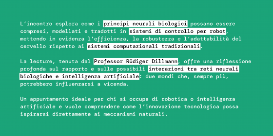 L’incontro esplora come i principi neurali biologici possano essere compresi, modellati e tradotti in sistemi di controllo per robot, mettendo in evidenza l’efficienza, la robustezza e l’adattabilità del cervello rispetto ai sistemi computazionali tradizionali.  La lecture, tenuta dal Professor Rüdiger Dillmann, offre una riflessione profonda sul rapporto e sulle possibili interazioni tra reti neurali biologiche e intelligenza artificiale: due mondi che, sempre più, potrebbero influenzarsi a vicenda.  Un ap