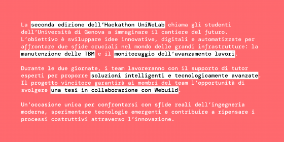 La seconda edizione dell’Hackathon UniWeLab chiama gli studenti dell’Università di Genova a immaginare il cantiere del futuro. L’obiettivo è sviluppare idee innovative, digitali e automatizzate per affrontare due sfide cruciali nel mondo delle grandi infrastrutture: la manutenzione delle TBM e il monitoraggio dell’avanzamento lavori.  Durante le due giornate, i team lavoreranno con il supporto di tutor esperti per proporre soluzioni intelligenti e tecnologicamente avanzate. Il progetto vincitore garantirà a