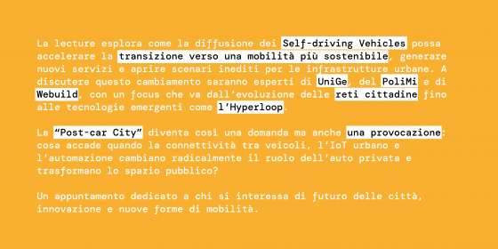 La lecture esplora come la diffusione dei Self‑driving Vehicles possa accelerare la transizione verso una mobilità più sostenibile, generare nuovi servizi e aprire scenari inediti per le infrastrutture urbane. A discutere questo cambiamento saranno esperti di UniGe, del PoliMi e di Webuild, con un focus che va dall’evoluzione delle reti cittadine fino alle tecnologie emergenti come l’Hyperloop.  La “Post‑car City” diventa così una domanda ma anche una provocazione: cosa accade quando la connettività tra vei
