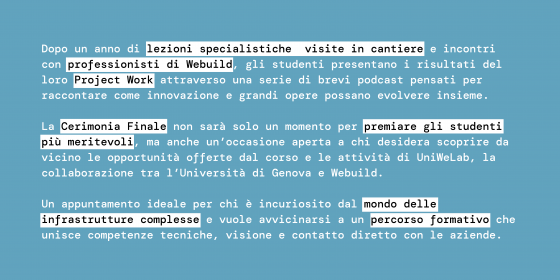 Dopo un anno di lezioni specialistiche, visite in cantiere e incontri con professionisti di Webuild, gli studenti presentano i risultati del loro Project Work attraverso una serie di brevi podcast pensati per raccontare come innovazione e grandi opere possano evolvere insieme.  La Cerimonia Finale non sarà solo un momento per premiare gli studenti più meritevoli, ma anche un’occasione aperta a chi desidera scoprire da vicino le opportunità offerte dal corso e le attività di UniWeLab, la collaborazione tra l